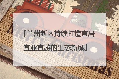 兰州新区持续打造宜居宜业宜游的生态新城
