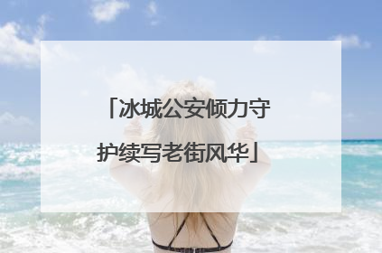 冰城公安倾力守护续写老街风华