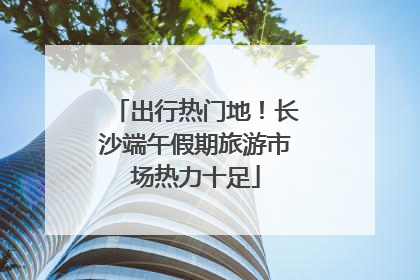 出行热门地！长沙端午假期旅游市场热力十足