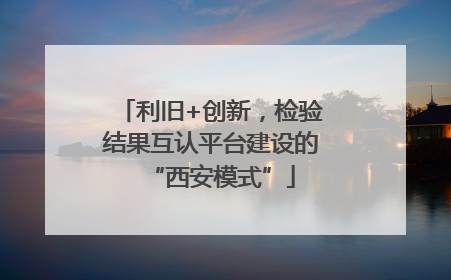 利旧+创新，检验结果互认平台建设的“西安模式”