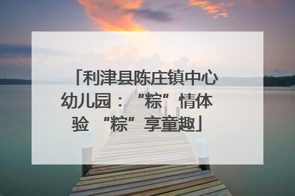 利津县陈庄镇中心幼儿园：“粽”情体验 “粽”享童趣