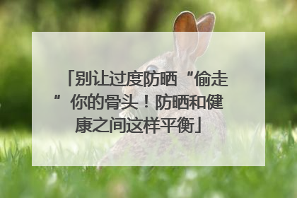别让过度防晒“偷走”你的骨头！防晒和健康之间这样平衡
