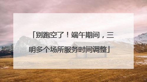 别跑空了！端午期间，三明多个场所服务时间调整