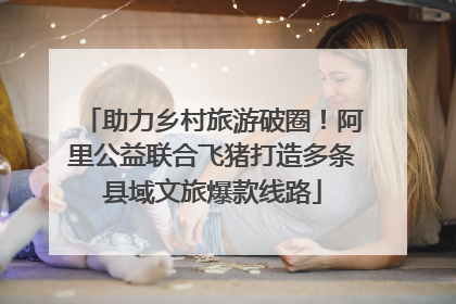助力乡村旅游破圈！阿里公益联合飞猪打造多条县域文旅爆款线路