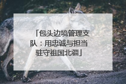 包头边境管理支队：用忠诚与担当驻守祖国北疆