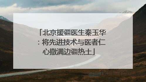 北京援疆医生秦玉华：将先进技术与医者仁心撒满边疆热土