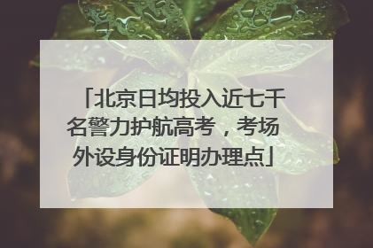 北京日均投入近七千名警力护航高考，考场外设身份证明办理点