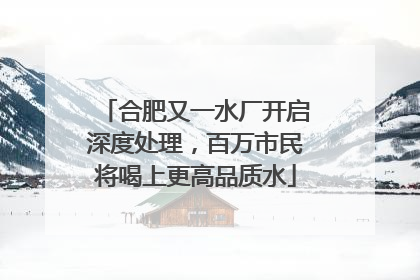 合肥又一水厂开启深度处理，百万市民将喝上更高品质水
