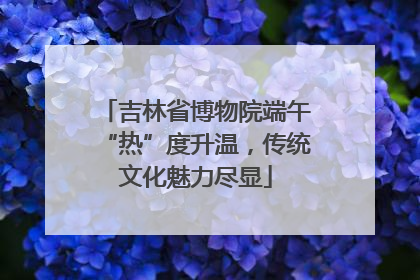 吉林省博物院端午“热”度升温，传统文化魅力尽显