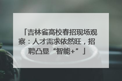 吉林省高校春招现场观察：人才需求依然旺，招聘凸显“智能+”