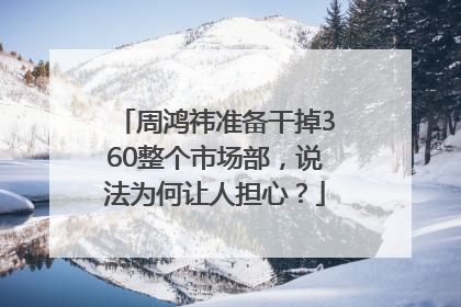 周鸿祎准备干掉360整个市场部，说法为何让人担心？