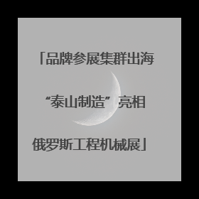 品牌参展集群出海 “泰山制造”亮相俄罗斯工程机械展