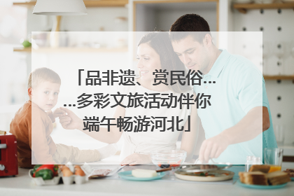 品非遗、赏民俗……多彩文旅活动伴你端午畅游河北
