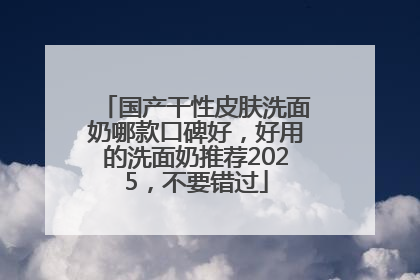 国产干性皮肤洗面奶哪款口碑好，好用的洗面奶推荐2025，不要错过