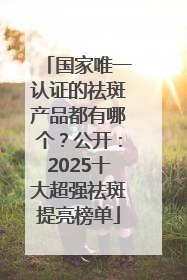 国家唯一认证的祛斑产品都有哪个？公开：2025十大超强祛斑提亮榜单