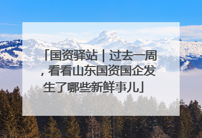 国资驿站｜过去一周，看看山东国资国企发生了哪些新鲜事儿