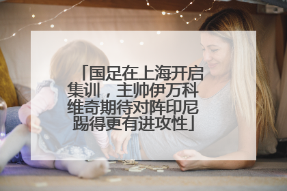 国足在上海开启集训，主帅伊万科维奇期待对阵印尼踢得更有进攻性