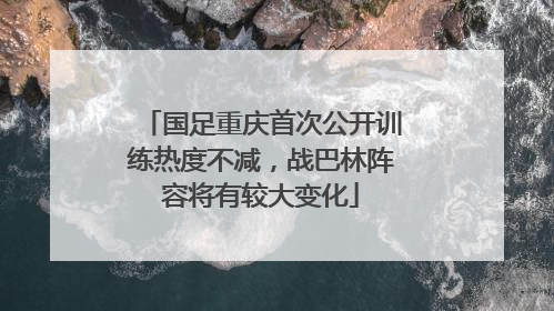 国足重庆首次公开训练热度不减，战巴林阵容将有较大变化