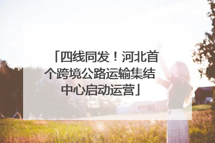 四线同发！河北首个跨境公路运输集结中心启动运营