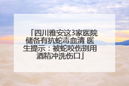 四川雅安这3家医院储备有抗蛇毒血清 医生提示：被蛇咬伤别用酒精冲洗伤口