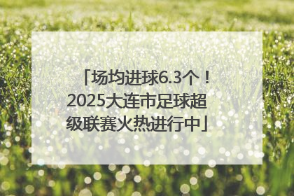 场均进球6.3个！2025大连市足球超级联赛火热进行中