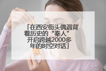 在西安街头偶遇背着历史的“秦人” 开启跨越2000多年的时空对话