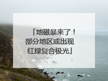 地磁暴来了！部分地区或出现红绿复合极光