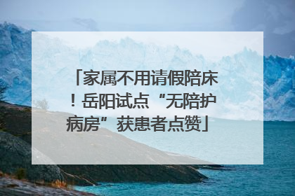 家属不用请假陪床！岳阳试点“无陪护病房”获患者点赞