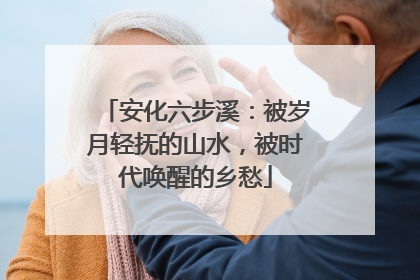 安化六步溪：被岁月轻抚的山水，被时代唤醒的乡愁