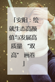 安阳：绘就生态高颜值与发展高质量 “双高” 画卷