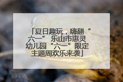 夏日趣玩，嗨翻“六一” 乐山市惠灵幼儿园“六一”限定主题周欢乐来袭