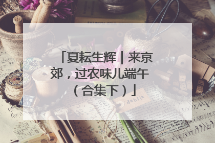 夏耘生辉｜来京郊，过农味儿端午（合集下）
