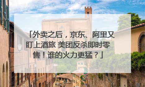 外卖之后，京东、阿里又盯上酒旅 美团反杀即时零售！谁的火力更猛？