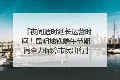 夜间适时延长运营时间！昆明地铁端午节期间全力保障市民出行