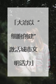 大冶以“细胞创建”激活城市文明活力