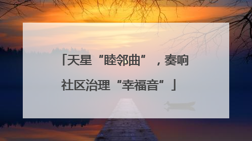 天星“睦邻曲”，奏响社区治理“幸福音”