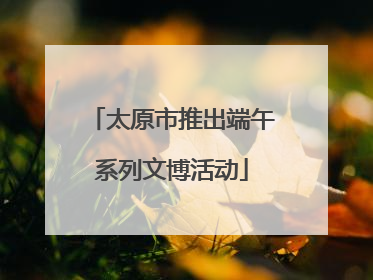 太原市推出端午系列文博活动