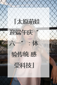太原萌娃迎端午庆“六一”：体验传统 感受科技