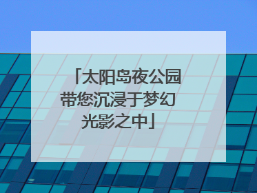 太阳岛夜公园带您沉浸于梦幻光影之中