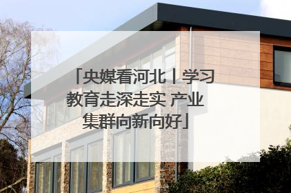 央媒看河北丨学习教育走深走实 产业集群向新向好