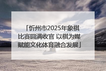 忻州市2025年象棋比赛圆满收官 以棋为媒赋能文化体育融合发展