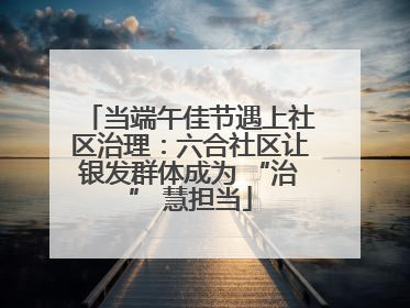 当端午佳节遇上社区治理：六合社区让银发群体成为 “治” 慧担当