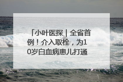 小叶医探｜全省首例！介入取栓，为10岁白血病患儿打通生命之“脉”