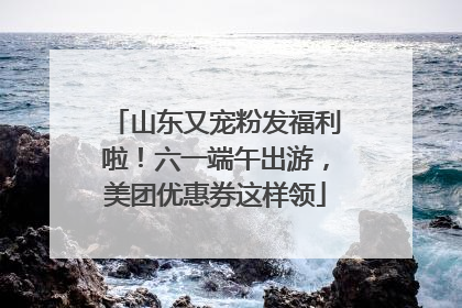 山东又宠粉发福利啦！六一端午出游，美团优惠券这样领