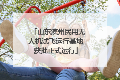 山东滨州民用无人机试飞运行基地获批正式运行