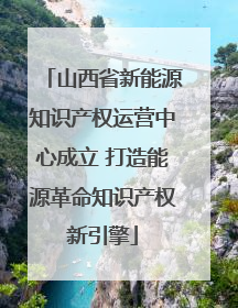 山西省新能源知识产权运营中心成立 打造能源革命知识产权新引擎