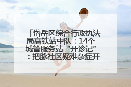 岱岳区综合行政执法局高铁站中队：14个城管服务站“开诊记”：把脉社区疑难杂症开出治理良方