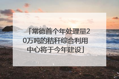 常德首个年处理量20万吨的秸秆综合利用中心将于今年建设