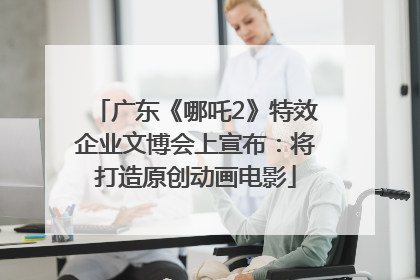 广东《哪吒2》特效企业文博会上宣布：将打造原创动画电影