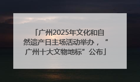 广州2025年文化和自然遗产日主场活动举办，“广州十大文物地标”公布